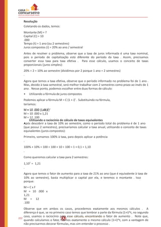 Resolução
Coletando os dados, temos:
Montante (M) = ?
Capital (C) = 10
.000
Tempo (t) = 1 ano (ou 2 semestres)
Juros compostos (i) = 20% ao ano / semestral
Antes de resolver o problema, observe que a taxa de juros informada é uma taxa nominal,
pois o período de capitalização está diferente do período da taxa . Assim, precisamos
converter essa taxa para taxa efetiva . Para esse cálculo, usamos o conceito de taxas
proporcionais (juros simples):
20% ÷ 2 = 10% ao semestre (dividimos por 2 porque 1 ano = 2 semestres)
.
Agora que temos a taxa efetiva, observe que o período informado no problema foi de 1 ano .
Mas, devido à taxa semestral, será melhor trabalhar com 2 semestres como prazo ao invés de 1
ano . Nesse ponto, podemos escolher entre duas formas de cálculo:
• Utilizando a fórmula de juros compostos
Podemos aplicar a fórmula M = C (1 + i)t
. Substituindo na fórmula,
teríamos:
M = 10 .000 (1+0,1)2
M = 10 .000 (1,01)2
M = 10 .000 x 1,21
M = 12 .100
•
Utilizando o raciocínio de cálculo de taxas equivalentes
Após descobrir a taxa de 10% ao semestre, como o período total do problema é de 1 ano
(que possui 2 semestres), precisaríamos calcular a taxa anual, utilizando o conceito de taxas
equivalentes (juros compostos):
Primeiro, somamos 100% à taxa, para depois aplicar a potência
.
100% + 10% = 100 ÷ 100 + 10 ÷ 100 = 1 + 0,1 = 1,10
.
Como queremos calcular a taxa para 2 semestres:
1,102
= 1,21
.
Agora que temos o fator de aumento para a taxa de 21% ao ano (que é equivalente à taxa de
10% ao semestre), basta multiplicar o capital por ela, e teremos o montante . Isso
porque:
M = C x F
M = 10 .000 x
1,21
M = 12
.100
Observe que em ambos os casos, procedemos exatamente aos mesmos cálculos . A
diferença é que, se no primeiro caso temos que lembrar a parte da fórmula (1+i)^t, no segundo
caso, usamos o raciocínio para esse cálculo, encontrando o fator de aumento . Note que,
quando calculamos o fator, fizemos exatamente o mesmo cálculo (1+i)^t, com a vantagem de
não precisarmos decorar fórmulas, mas sim entender o processo .
222
 