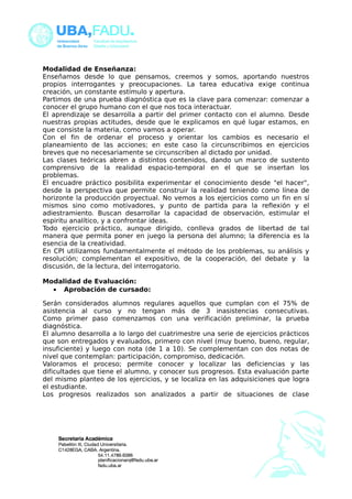 Modalidad de Enseñanza: 
Enseñamos desde lo que pensamos, creemos y somos, aportando nuestros 
propios interrogantes y preocupaciones. La tarea educativa exige continua 
creación, un constante estímulo y apertura. 
Partimos de una prueba diagnóstica que es la clave para comenzar: comenzar a 
conocer el grupo humano con el que nos toca interactuar. 
El aprendizaje se desarrolla a partir del primer contacto con el alumno. Desde 
nuestras propias actitudes, desde que le explicamos en qué lugar estamos, en 
que consiste la materia, como vamos a operar. 
Con el fin de ordenar el proceso y orientar los cambios es necesario el 
planeamiento de las acciones; en este caso la circunscribimos en ejercicios 
breves que no necesariamente se circunscriben al dictado por unidad. 
Las clases teóricas abren a distintos contenidos, dando un marco de sustento 
comprensivo de la realidad espacio-temporal en el que se insertan los 
problemas. 
El encuadre práctico posibilita experimentar el conocimiento desde "el hacer", 
desde la perspectiva que permite construir la realidad teniendo como línea de 
horizonte la producción proyectual. No vemos a los ejercicios como un fin en sí 
mismos sino como motivadores, y punto de partida para la reflexión y el 
adiestramiento. Buscan desarrollar la capacidad de observación, estimular el 
espiritu analítico, y a confrontar ideas. 
Todo ejercicio práctico, aunque dirigido, conlleva grados de libertad de tal 
manera que permita poner en juego la persona del alumno; la diferencia es la 
esencia de la creatividad. 
En CPI utilizamos fundamentalmente el método de los problemas, su análisis y 
resolución; complementan el expositivo, de la cooperación, del debate y la 
discusión, de la lectura, del interrogatorio. 
Modalidad de Evaluación: 
· Aprobación de cursado: 
Serán considerados alumnos regulares aquellos que cumplan con el 75% de 
asistencia al curso y no tengan más de 3 inasistencias consecutivas. 
Como primer paso comenzamos con una verificación preliminar, la prueba 
diagnóstica. 
El alumno desarrolla a lo largo del cuatrimestre una serie de ejercicios prácticos 
que son entregados y evaluados, primero con nivel (muy bueno, bueno, regular, 
insuficiente) y luego con nota (de 1 a 10). Se complementan con dos notas de 
nivel que contemplan: participación, compromiso, dedicación. 
Valoramos el proceso; permite conocer y localizar las deficiencias y las 
dificultades que tiene el alumno, y conocer sus progresos. Esta evaluación parte 
del mismo planteo de los ejercicios, y se localiza en las adquisiciones que logra 
el estudiante. 
Los progresos realizados son analizados a partir de situaciones de clase 
 