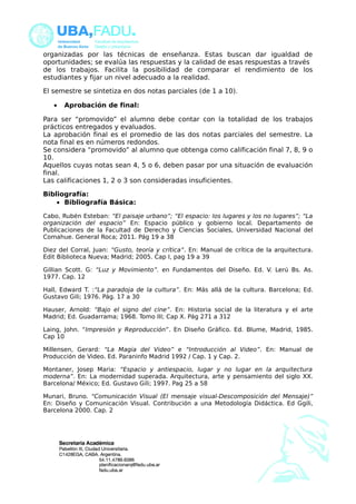 organizadas por las técnicas de enseñanza. Estas buscan dar igualdad de 
oportunidades; se evalúa las respuestas y la calidad de esas respuestas a través 
de los trabajos. Facilita la posibilidad de comparar el rendimiento de los 
estudiantes y fijar un nivel adecuado a la realidad. 
El semestre se sintetiza en dos notas parciales (de 1 a 10). 
· Aprobación de final: 
Para ser “promovido” el alumno debe contar con la totalidad de los trabajos 
prácticos entregados y evaluados. 
La aprobación final es el promedio de las dos notas parciales del semestre. La 
nota final es en números redondos. 
Se considera “promovido” al alumno que obtenga como calificación final 7, 8, 9 o 
10. 
Aquellos cuyas notas sean 4, 5 o 6, deben pasar por una situación de evaluación 
final. 
Las calificaciones 1, 2 o 3 son consideradas insuficientes. 
Bibliografía: 
· Bibliografía Básica: 
Cabo, Rubén Esteban: “El paisaje urbano”; “El espacio: los lugares y los no lugares”; “La 
organización del espacio” En: Espacio público y gobierno local. Departamento de 
Publicaciones de la Facultad de Derecho y Ciencias Sociales, Universidad Nacional del 
Comahue. General Roca; 2011. Pág 19 a 38 
Diez del Corral, Juan: “Gusto, teoría y crítica”. En: Manual de crítica de la arquitectura. 
Edit Biblioteca Nueva; Madrid; 2005. Cap I, pag 19 a 39 
Gillian Scott. G: “Luz y Movimiento”. en Fundamentos del Diseño. Ed. V. Lerú Bs. As. 
1977. Cap. 12 
Hall, Edward T. :“La paradoja de la cultura”. En: Más allá de la cultura. Barcelona; Ed. 
Gustavo Gili; 1976. Pág. 17 a 30 
Hauser, Arnold: “Bajo el signo del cine”. En: Historia social de la literatura y el arte 
Madrid; Ed. Guadarrama; 1968. Tomo III; Cap X. Pág 271 a 312 
Laing, John. “Impresión y Reproducción”. En Diseño Gráfico. Ed. Blume, Madrid, 1985. 
Cap 10 
Millensen, Gerard: “La Magia del Video” e “Introducción al Video”. En: Manual de 
Producción de Video. Ed. Paraninfo Madrid 1992 / Cap. 1 y Cap. 2. 
Montaner, Josep Maria: “Espacio y antiespacio, lugar y no lugar en la arquitectura 
moderna”. En: La modernidad superada. Arquitectura, arte y pensamiento del siglo XX. 
Barcelona/ México; Ed. Gustavo Gili; 1997. Pag 25 a 58 
Munari, Bruno. “Comunicación Visual (El mensaje visual-Descomposición del Mensaje)” 
En: Diseño y Comunicación Visual. Contribución a una Metodología Didáctica. Ed Ggili, 
Barcelona 2000. Cap. 2 
 