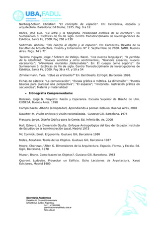 Norberg-Schulz, Christian: “El concepto de espacio”. En: Existencia, espacio y 
arquitectura. Barcelona; Ed Blume; 1975. Pág. 9 a 12. 
Roces, José Luis. “La letra y la tipografía. Posibilidad estética de la escritura”. En 
Summarium 3. Estéticas de fin de siglo. Centro Transdisciplinario de Investigaciones de 
Estética, Santa Fe, 2000. Pag 208 a 230 
Saltzman, Andrea: “Del cuerpo al objeto y al espacio”. En: Contextos. Revista de la 
Facultad de Arquitectura, Diseño y Urbanismo. N° 2. Septiembre de 2000. FADU. Buenos 
Aires. Págs. 74 a 77. 
Taverna Irigoyen, Jorge / Sobrero de Vallejo, Nanzi. “Los nuevos lenguajes”; “la perdida 
de la identidad;, “Nuevos sentidos y otros sentimientos;, “Grandes espacios, nuevos 
escenarios”; “Materiales mutables /deleznables”. En: El cuerpo como soporte”. En 
Summarium 3. Estéticas de fin de siglo. Centro Transdisciplinario de Investigaciones de 
Estética, Santa Fe, 2000. Pag 36 a 47, y 50 a 54 
Zimmermann, Yves. “¿Qué es el Diseño?” En: Del Diseño. Ed Ggili, Barcelona 1998. 
Fichas de cátedra: “La comunicación”; “Escala gráfica o métrica. La dimensión”; “Puntos 
básicos para plantear una perspectiva”; “El espacio”; “Historieta. Ilustración gráfica en 
secuencias”; Materia y materialidad 
· Bibliografía Complementaria: 
Bozzano, Jorge N. Proyecto: Razón y Esperanza. Escuela Superior de Diseño de Ulm. 
EUDEBA, Buenos Aires. 1998 
Campo Baeza, Alberto (compilador). Aprendiendo a pensar. Nobuko, Buenos Aires, 2008 
Daucher, H. Visión artística y visión racionalizada. Gustavo Gili, Barcelona, 1978 
Frascara, Jorge. Diseño Gráfico para la Gente. Ed. Infinito Bs. As. 2000 
Hall, Edward. La Dimensión Oculta. Enfoque Antropológico del Uso del Espacio. Instituto 
de Estudios de la Administración Local, Madrid 1973 
Mc Cormick, Ernst. Ergonomía. Gustavo Gili, Barcelona 1980 
Moles, Abraham. Teoría de los Objetos. Gustavo Gili, Barcelona 1987 
Moore, Charlews / Allen G. Dimensiones de la Arquitectura. Espacio, Forma, y Escala. Ed. 
Ggili, Barcelona, 1978 
Munari, Bruno. Como Nacen los Objetos?. Gustavo Gili, Barcelona, 1983 
Quaroni. Ludovico. Proyectar un Edificio. Ocho Lecciones de Arquitectura, Xarat 
Ediciones, Madrid 1980 
