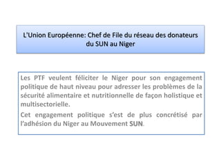L'Union Européenne: Chef de File du réseau des donateurs
du SUN au Niger
Les PTF veulent féliciter le Niger pour son engagement
politique de haut niveau pour adresser les problèmes de la
sécurité alimentaire et nutritionnelle de façon holistique et
multisectorielle.
Cet engagement politique s’est de plus concrétisé par
l’adhésion du Niger au Mouvement SUN.
 