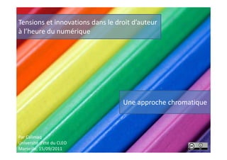 Tensions et innovations dans le droit d’auteur
à l’heure du numérique




                                  Une approche chromatique



Par Calimaq
Université d’été du CLEO
                                                       1
Marseille, 15/09/2011
 