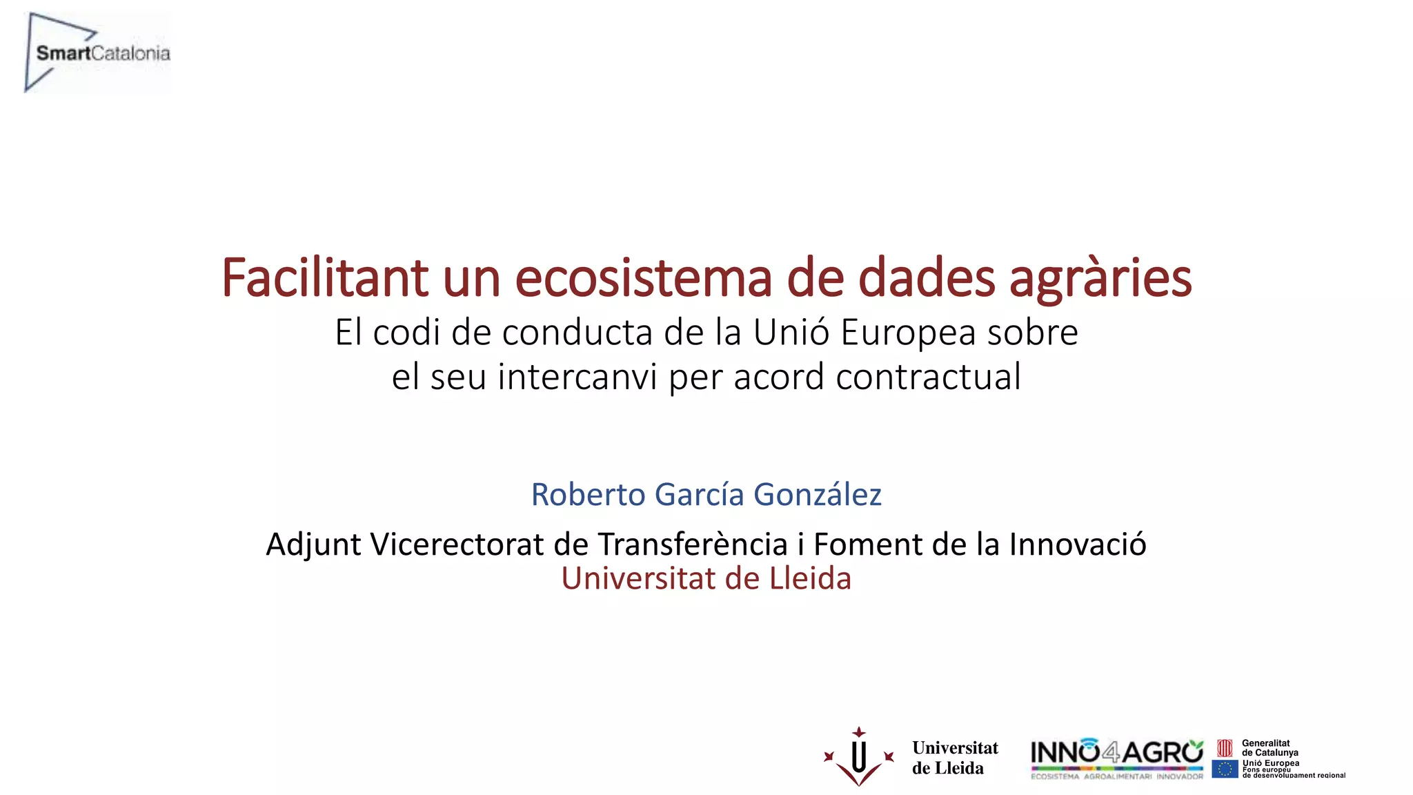 Facilitant un ecosistema de dades agràries
El codi de conducta de la Unió Europea sobre
el seu intercanvi per acord contractual
Roberto García González
Adjunt Vicerectorat de Transferència i Foment de la Innovació
Universitat de Lleida
 