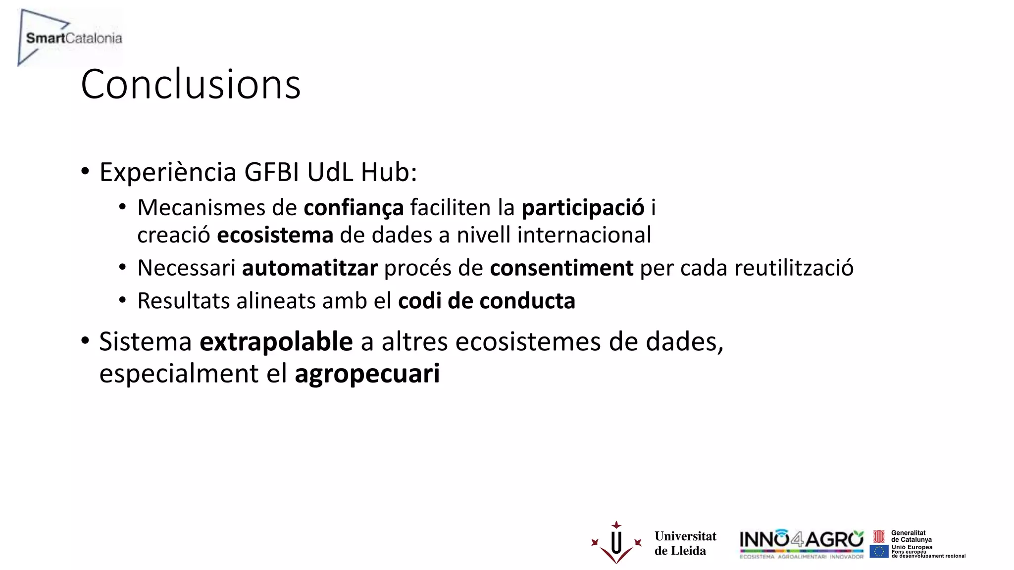 Conclusions
• Experiència GFBI UdL Hub:
• Mecanismes de confiança faciliten la participació i
creació ecosistema de dades a nivell internacional
• Necessari automatitzar procés de consentiment per cada reutilització
• Resultats alineats amb el codi de conducta
• Sistema extrapolable a altres ecosistemes de dades,
especialment el agropecuari
 