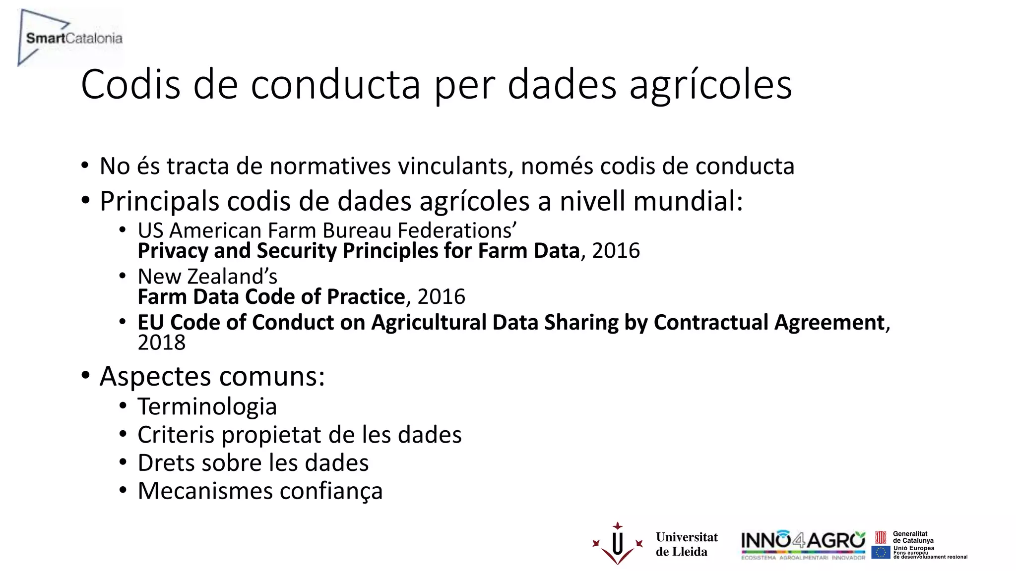 Codis de conducta per dades agrícoles
• No és tracta de normatives vinculants, només codis de conducta
• Principals codis de dades agrícoles a nivell mundial:
• US American Farm Bureau Federations’
Privacy and Security Principles for Farm Data, 2016
• New Zealand’s
Farm Data Code of Practice, 2016
• EU Code of Conduct on Agricultural Data Sharing by Contractual Agreement,
2018
• Aspectes comuns:
• Terminologia
• Criteris propietat de les dades
• Drets sobre les dades
• Mecanismes confiança
 