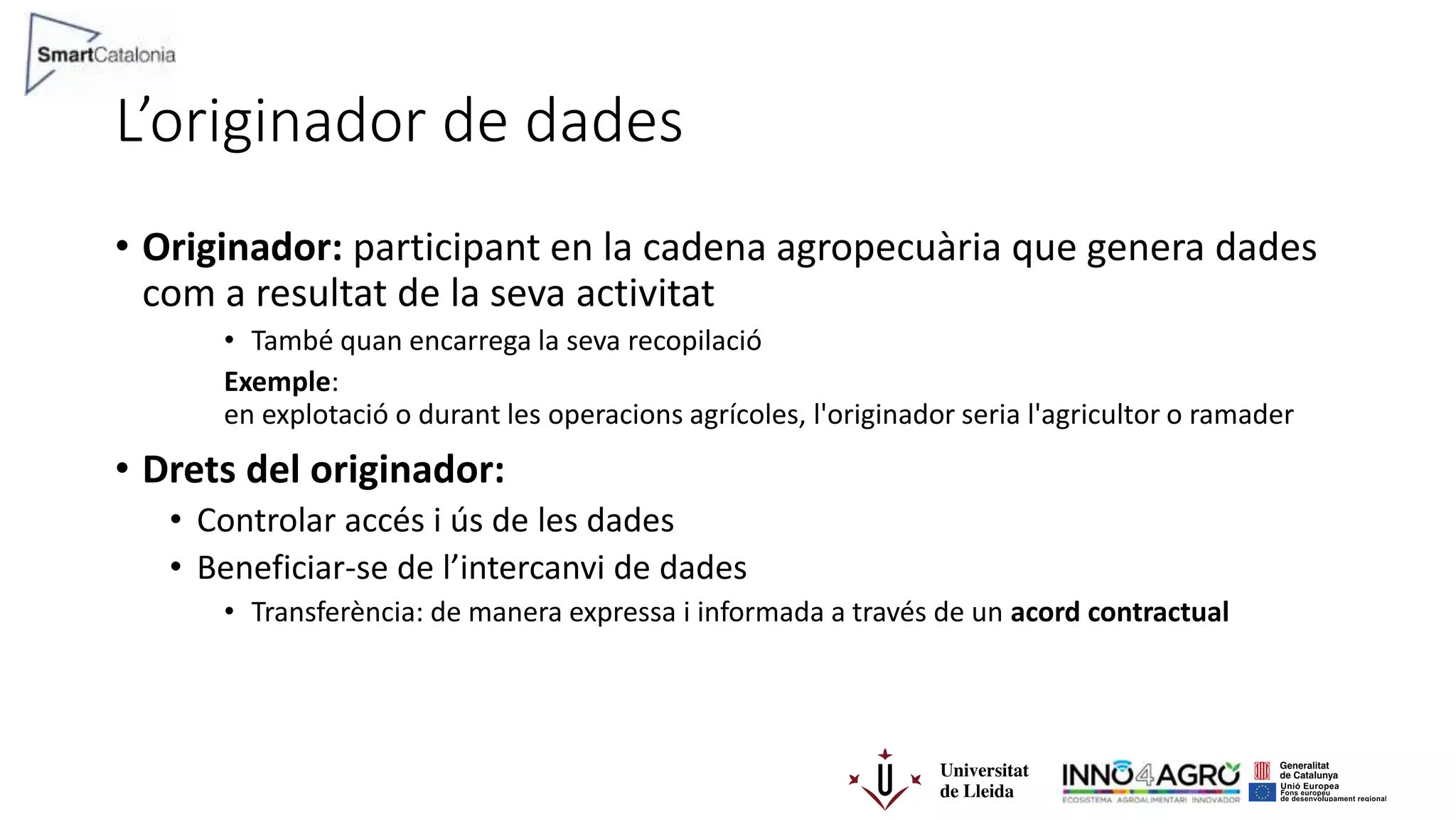 L’originador de dades
• Originador: participant en la cadena agropecuària que genera dades
com a resultat de la seva activitat
• També quan encarrega la seva recopilació
Exemple:
en explotació o durant les operacions agrícoles, l'originador seria l'agricultor o ramader
• Drets del originador:
• Controlar accés i ús de les dades
• Beneficiar-se de l’intercanvi de dades
• Transferència: de manera expressa i informada a través de un acord contractual
 