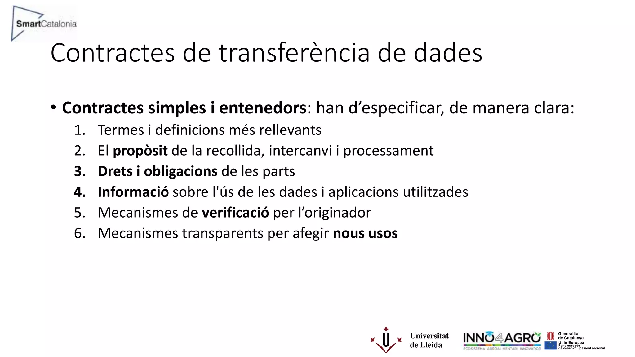 Contractes de transferència de dades
• Contractes simples i entenedors: han d’especificar, de manera clara:
1. Termes i definicions més rellevants
2. El propòsit de la recollida, intercanvi i processament
3. Drets i obligacions de les parts
4. Informació sobre l'ús de les dades i aplicacions utilitzades
5. Mecanismes de verificació per l’originador
6. Mecanismes transparents per afegir nous usos
 