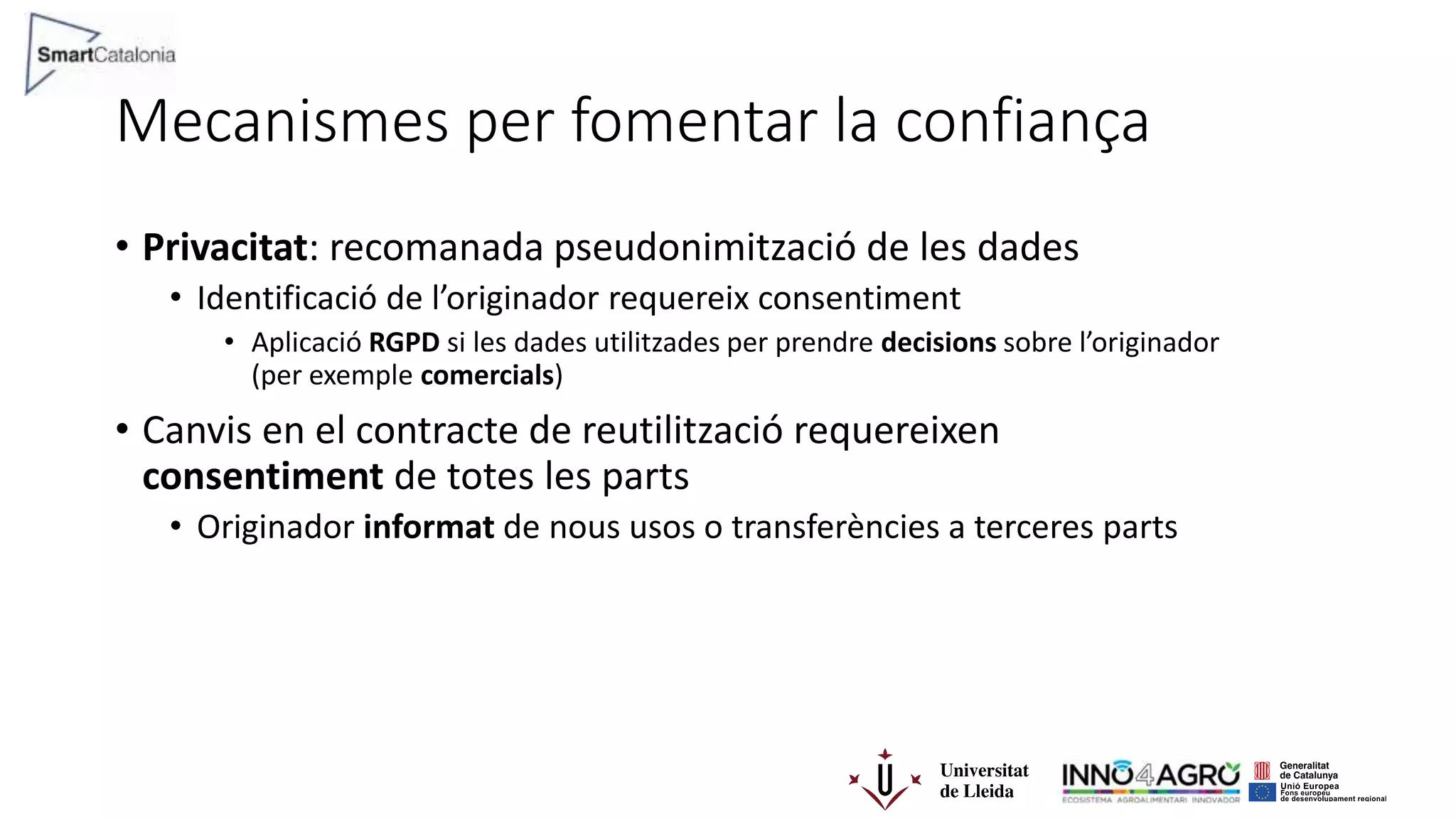Mecanismes per fomentar la confiança
• Privacitat: recomanada pseudonimització de les dades
• Identificació de l’originador requereix consentiment
• Aplicació RGPD si les dades utilitzades per prendre decisions sobre l’originador
(per exemple comercials)
• Canvis en el contracte de reutilització requereixen
consentiment de totes les parts
• Originador informat de nous usos o transferències a terceres parts
 