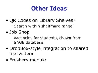 Other Ideas
• QR Codes on Library Shelves?
– Search within shelfmark range?
• Job Shop
– vacancies for students, drawn from
SAGE database
• DropBox-style integration to shared
file system
• Freshers module