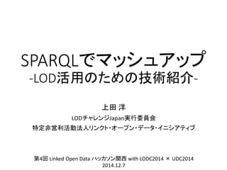 SPARQLでマッシュアップ -LOD活用のための技術紹介- 
上田洋 
LODチャレンジJapan実行委員会 
特定非営利活動法人リンクト・オープン・データ・イニシアティブ 
第4回Linked Open Data ハッカソン関西with LODC2014 ×UDC2014 
2014.12.7  