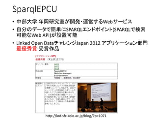 SparqlEPCU 
•中部大学年岡研究室が開発・運営するWebサービス 
•自分のデータで簡単にSPARQLエンドポイント(SPARQLで検索 可能なWeb API)が設置可能 
•Linked Open DataチャレンジJapan 2012 アプリケーション部門 最優秀賞受賞作品 
http://lod.sfc.keio.ac.jp/blog/?p=1071  