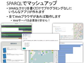 SPARQLでマッシュアップ 
•SPARQLクエリを書くだけでプログラミングなしに いろんなアプリが作れます 
•全てWebブラウザがあれば動作します 
•Webサーバは必要ありません！  