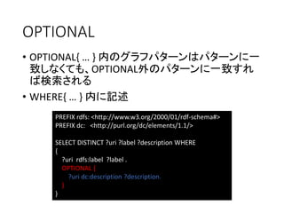 OPTIONAL 
•OPTIONAL{ … } 内のグラフパターンはパターンに一 致しなくても、OPTIONAL外のパターンに一致すれ ば検索される 
•WHERE{ … } 内に記述 
PREFIX rdfs: <http://www.w3.org/2000/01/rdf-schema#> 
PREFIX dc: <http://purl.org/dc/elements/1.1/> 
SELECT DISTINCT ?uri?label ?description WHERE 
{ 
?urirdfs:label?label . 
OPTIONAL { 
?uridc:description?description. 
} 
}  