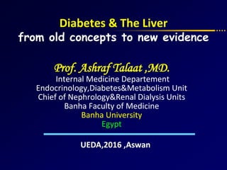 Prof. Ashraf Talaat ,MD.
Internal Medicine Departement
Endocrinology,Diabetes&Metabolism Unit
Chief of Nephrology&Renal Dialysis Units
Banha Faculty of Medicine
Banha University
Egypt
Diabetes & The Liver
from old concepts to new evidence
UEDA,2016 ,Aswan
 