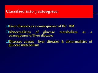Classified into 3 cateogries:
Liver diseases as a consequence of IR/ DM
Abnormalities of glucose metabolism as a
consequence of liver diseases
Diseases causes liver diseases & abnormalities of
glucose metabolism
 