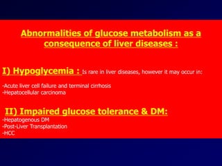 Abnormalities of glucose metabolism as a
consequence of liver diseases :
I) Hypoglycemia : Is rare in liver diseases, however it may occur in:
-Acute liver cell failure and terminal cirrhosis
-Hepatocellular carcinoma
II) Impaired glucose tolerance & DM:
-Hepatogenous DM
-Post-Liver Transplantation
-HCC
 