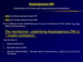 Hepatogenous DM
(Association of cirrhosis with impaired glucose metabolism)
 60% of cirrhotic patients have IGT
 20% of cirrhotic patients have DM
This is different from T2DM because it occurs in absence of risk factors e.g. age,
BMI or family history.
The mechanism underlying hepatogenous DM is:
“ insulin resistance”,
may be due to:
1. Hyperinsulinemia
2. Elevated level of FFA.
3. Chronic inflammation (through effect of inflammatory cytokines e.g. IL1,IL6 and
TNF-alpha).
 