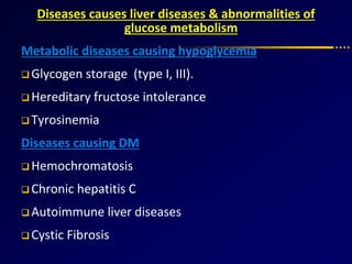 Diseases causes liver diseases & abnormalities of
glucose metabolism
Metabolic diseases causing hypoglycemia
 Glycogen storage (type I, III).
 Hereditary fructose intolerance
 Tyrosinemia
Diseases causing DM
 Hemochromatosis
 Chronic hepatitis C
 Autoimmune liver diseases
 Cystic Fibrosis
 