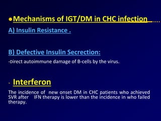 Mechanisms of IGT/DM in CHC infection
A) Insulin Resistance .
B) Defective Insulin Secrection:
-Direct autoimmune damage of B-cells by the virus.
- Interferon
The incidence of new onset DM in CHC patients who achieved
SVR after IFN therapy is lower than the incidence in who failed
therapy.
 