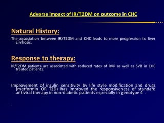 Adverse impact of IR/T2DM on outcome in CHC
Natural History:
The association between IR/T2DM and CHC leads to more progression to liver
cirrhosis.
Response to therapy:
IR/T2DM patients are associated with reduced rates of RVR as well as SVR in CHC
treated patients.
Improvement of insulin sensitivity by life style modification and drugs
(metformin OR TZD) has improved the responsiveness of standard
antiviral therapy in non-diabetic patients especially in genotype 4 .
.
 