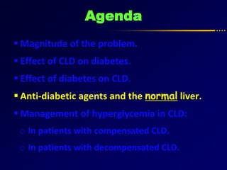 Agenda
 Magnitude of the problem.
 Effect of CLD on diabetes.
 Effect of diabetes on CLD.
 Anti-diabetic agents and the normal liver.
 Management of hyperglycemia in CLD:
o In patients with compensated CLD.
o In patients with decompensated CLD.
 