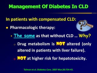 In patients with compensated CLD:
 Pharmacologic therapy:
 The same as that without CLD … Why?
o Drug metabolism is altered (only
altered in patients with liver failure).
at higher risk for hepatotoxicity.
Tolman et al. Diabetes Care. 2007 Mar;30:734-43.
 