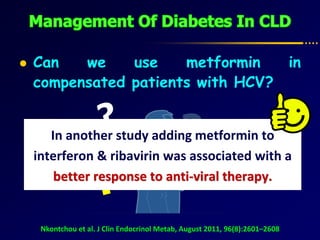  Can we use metformin in
compensated patients with HCV?
Nkontchou et al. J Clin Endocrinol Metab, August 2011, 96(8):2601–2608
?Conclusions: use of metformin was associated
with reduced incidence of HCC & mortality.
In another study adding metformin to
interferon & ribavirin was associated with a
better response to anti-viral therapy.
 