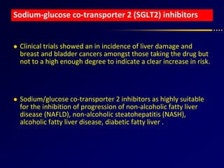 Sodium-glucose co-transporter 2 (SGLT2) inhibitors
 Clinical trials showed an in incidence of liver damage and
breast and bladder cancers amongst those taking the drug but
not to a high enough degree to indicate a clear increase in risk.
 Sodium/glucose co-transporter 2 inhibitors as highly suitable
for the inhibition of progression of non-alcoholic fatty liver
disease (NAFLD), non-alcoholic steatohepatitis (NASH),
alcoholic fatty liver disease, diabetic fatty liver .
 