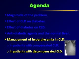 Agenda
 Magnitude of the problem.
 Effect of CLD on diabetes.
 Effect of diabetes on CLD.
 Anti-diabetic agents and the normal liver.
 Management of hyperglycemia in CLD:
o In patients with compensated CLD.
o In patients with decompensated CLD.
 