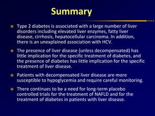 Summary
 Type 2 diabetes is associated with a large number of liver
disorders including elevated liver enzymes, fatty liver
disease, cirrhosis, hepatocellular carcinoma. In addition,
there is an unexplained association with HCV.
 The presence of liver disease (unless decompensated) has
little implication for the specific treatment of diabetes, and
the presence of diabetes has little implication for the specific
treatment of liver disease.
 Patients with decompensated liver disease are more
susceptible to hypoglycemia and require careful monitoring.
 There continues to be a need for long-term placebo
controlled trials for the treatment of NAFLD and for the
treatment of diabetes in patients with liver disease.
 