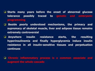  Starts many years before the onset of abnormal glucose
tolerance possibly traced to genetic and embryonic
programming
 Beside poorly understood mechanisms, the primacy and
supremacy of skeletal muscle, liver and adipose tissue remains
extremely controversial
 Anywhere insulin resistance starts, the resulting
hyperinsulinemia and finally hyperglycemia induce insulin
resistance in all insulin-sensitive tissues and perpetuation
continues
 Chronic inflammatory process is a common associate and
augment the whole cascade
 