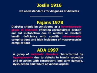 Joslin 1916
we need standards for diagnosis of diabetes
Fajans 1978
Diabetes should be considered as a heterogeneous
group of disorders affecting carbohydrate protein
and fat metabolism due to relative or absolute
insulin deficiency with specific microvascular
complications and high incidence of macrovascular
complications
ADA 1997
A group of metabolic disorders characterized by
hyperglycemia due to defects in insulin secretion
and or action with consequent long term damage,
dysfunction and failure of various organs
 