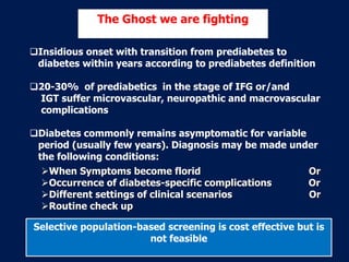 Insidious onset with transition from prediabetes to
diabetes within years according to prediabetes definition
20-30% of prediabetics in the stage of IFG or/and
IGT suffer microvascular, neuropathic and macrovascular
complications
Diabetes commonly remains asymptomatic for variable
period (usually few years). Diagnosis may be made under
the following conditions:
The Ghost we are fighting
When Symptoms become florid Or
Occurrence of diabetes-specific complications Or
Different settings of clinical scenarios Or
Routine check up
Selective population-based screening is cost effective but is
not feasible
 