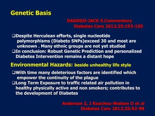 Despite Herculean efforts, single nucleotide
polymorphisms (Diabeto SNPs)exceed 30 and most are
unknown . Many ethnic groups are not yet studied
In conclusion: Robust Genetic Prediction and personalized
Diabetes Intervention remains a distant hope
With time many deleterious factors are identified which
empower the continuity of the plague
Long Term Exposure to traffic related air pollution in
healthy physically active and non smokers; contributes to
the development of Diabetes
Anderson Z, J Raachou-Nielsen O et al
Diabetes Care 2012;35:92-98
Genetic Basis
DAGOGO-JACK S.Commentary
Diabetes Care 2012;35:193-195
Environmental Hazards: beside unhealthy life style
 