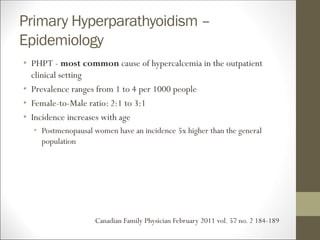 Primary Hyperparathyoidism –
Epidemiology
• PHPT - most common cause of hypercalcemia in the outpatient
clinical setting
• Prevalence ranges from 1 to 4 per 1000 people
• Female-to-Male ratio: 2:1 to 3:1
• Incidence increases with age
• Postmenopausal women have an incidence 5x higher than the general
population
Canadian Family Physician February 2011 vol. 57 no. 2 184-189
 