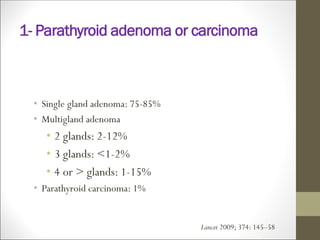 1- Parathyroid adenoma or carcinoma
• Single gland adenoma: 75-85%
• Multigland adenoma
• 2 glands: 2-12%
• 3 glands: <1-2%
• 4 or > glands: 1-15%
• Parathyroid carcinoma: 1%
Lancet 2009; 374: 145–58
 