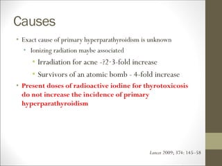 Causes
• Exact cause of primary hyperparathyroidism is unknown
• Ionizing radiation maybe associated
• Irradiation for acne -?2·3-fold increase
• Survivors of an atomic bomb - 4-fold increase
• Present doses of radioactive iodine for thyrotoxicosis
do not increase the incidence of primary
hyperparathyroidism
Lancet 2009; 374: 145–58
 
