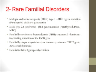 2- Rare Familial Disorders
• Multiple endocrine neoplasia (MEN) type 1 –MEN1 gene mutation
(Parathyroid, pituitary, pancreatic)
• MEN type 2A syndromes –RET gene mutation (Parathyroid, Pheo,
MTC)
• Familial hypocalciuric hypercalcemia (FHH)- autosomal dominant-
inactivating mutation of the CaSR gene
• Familial hyperparathyroidism–jaw tumour syndrome- HRPT2 gene;
Autosomal dominant
• Familial isolated hyperparathyroidism
 