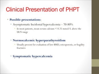 Clinical Presentation of PHPT
• Possible presentations:
• Asymptomatic Incidental hypercalcemia – 70-80%
• In most patients, mean serum calcium < 0.25 mmol/L above the
ULN range
• Normocalcemic hyperparathyroidism
• Usually present for evaluation of low BMD, osteoporosis, or fragility
fractures
• Symptomatic hypercalcemia
 