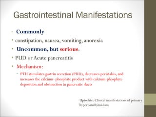 Gastrointestinal Manifestations
• Commonly
• constipation, nausea, vomiting, anorexia
• Uncommon, but serious:
• PUD orAcute pancreatitis
• Mechanism:
• PTH stimulates gastrin secretion (PUD), decreases peristalsis, and
increases the calcium- phosphate product with calcium-phosphate
deposition and obstruction in pancreatic ducts
Uptodate: Clinical manifestations of primary
hyperparathyroidism
 