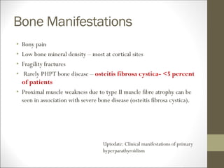 Bone Manifestations
• Bony pain
• Low bone mineral density – most at cortical sites
• Fragility fractures
• Rarely PHPT bone disease – osteitis fibrosa cystica- <5 percent
of patients
• Proximal muscle weakness due to type II muscle fibre atrophy can be
seen in association with severe bone disease (osteitis fibrosa cystica).
Uptodate: Clinical manifestations of primary
hyperparathyroidism
 