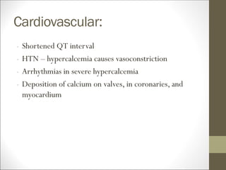 Cardiovascular:
- Shortened QT interval
- HTN – hypercalcemia causes vasoconstriction
- Arrhythmias in severe hypercalcemia
- Deposition of calcium on valves, in coronaries, and
myocardium
 