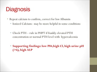 Diagnosis
• Repeat calcium to confirm, correct for lowAlbumin
• Ionized Calcium: may be more helpful in some conditions
• Check PTH – rule in PHPT if frankly elevated PTH
concentration or normal PTH level with hypercalcemia
• Supporting findings: low P04,high Cl, high urine pH
(>6), high ALP
 