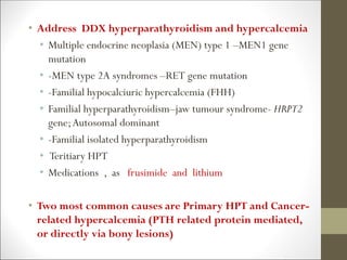 • Address DDX hyperparathyroidism and hypercalcemia
• Multiple endocrine neoplasia (MEN) type 1 –MEN1 gene
mutation
• -MEN type 2A syndromes –RET gene mutation
• -Familial hypocalciuric hypercalcemia (FHH)
• Familial hyperparathyroidism–jaw tumour syndrome- HRPT2
gene;Autosomal dominant
• -Familial isolated hyperparathyroidism
• Teritiary HPT
• Medications , as frusimide and lithium
• Two most common causes are Primary HPT and Cancer-
related hypercalcemia (PTH related protein mediated,
or directly via bony lesions)
 