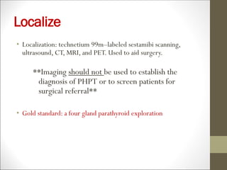 Localize
• Localization: technetium 99m–labeled sestamibi scanning,
ultrasound, CT, MRI, and PET. Used to aid surgery.
**Imaging should not be used to establish the
diagnosis of PHPT or to screen patients for
surgical referral**
• Gold standard: a four gland parathyroid exploration
 