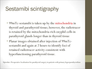 Sestamibi scintigraphy
• 99mTc-sestamibi is taken up by the mitochondria in
thyroid and parathyroid tissue; however, the radiotracer
is retained by the mitochondria-rich oxyphil cells in
parathyroid glands longer than in thyroid tissue
• Planar images obtained after injection of 99mTc-
sestamibi and again at 2 hours to identify foci of
retained radiotracer activity consistent with
hyperfunctioning parathyroid tissue.
Uptodate: Preoperative localization for parathyroid surgery in patients with primary hyperparathyroidism
 