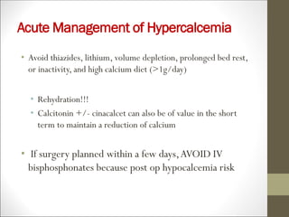 Acute Management of Hypercalcemia
• Avoid thiazides, lithium, volume depletion, prolonged bed rest,
or inactivity, and high calcium diet (>1g/day)
• Rehydration!!!
• Calcitonin +/- cinacalcet can also be of value in the short
term to maintain a reduction of calcium
• If surgery planned within a few days,AVOID IV
bisphosphonates because post op hypocalcemia risk
 