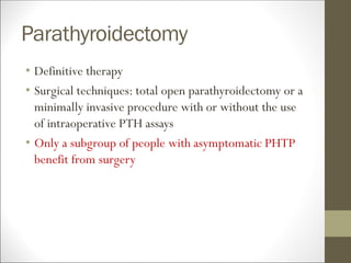 Parathyroidectomy
• Definitive therapy
• Surgical techniques: total open parathyroidectomy or a
minimally invasive procedure with or without the use
of intraoperative PTH assays
• Only a subgroup of people with asymptomatic PHTP
benefit from surgery
 