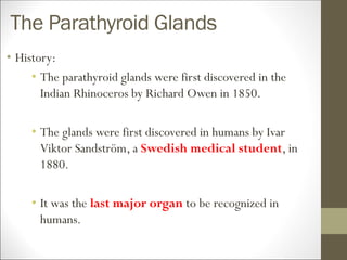 The Parathyroid Glands
• History:
• The parathyroid glands were first discovered in the
Indian Rhinoceros by Richard Owen in 1850.
• The glands were first discovered in humans by Ivar
Viktor Sandström, a Swedish medical student, in
1880.
• It was the last major organ to be recognized in
humans.
 