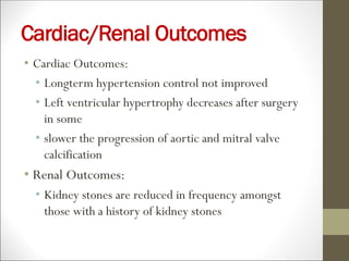 Cardiac/Renal Outcomes
• Cardiac Outcomes:
• Longterm hypertension control not improved
• Left ventricular hypertrophy decreases after surgery
in some
• slower the progression of aortic and mitral valve
calcification
• Renal Outcomes:
• Kidney stones are reduced in frequency amongst
those with a history of kidney stones
 